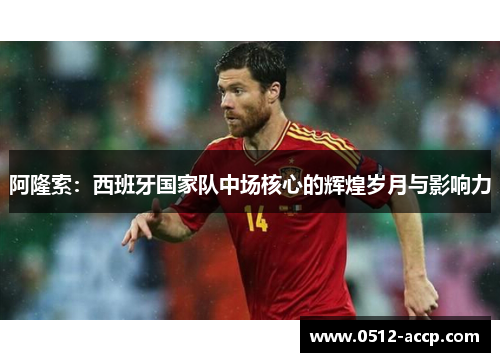 阿隆索：西班牙国家队中场核心的辉煌岁月与影响力