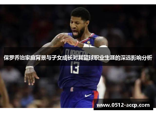 保罗乔治家庭背景与子女成长对其篮球职业生涯的深远影响分析