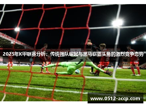 2025年K甲联赛分析：传统强队崛起与黑马崭露头角的激烈竞争态势