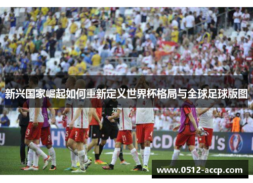 新兴国家崛起如何重新定义世界杯格局与全球足球版图