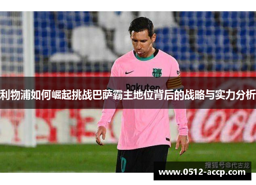 利物浦如何崛起挑战巴萨霸主地位背后的战略与实力分析