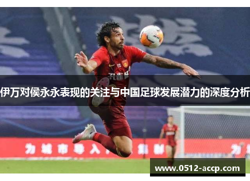 伊万对侯永永表现的关注与中国足球发展潜力的深度分析