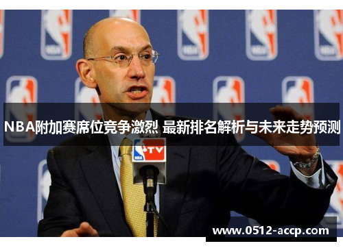 NBA附加赛席位竞争激烈 最新排名解析与未来走势预测