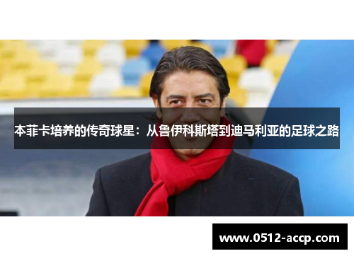 本菲卡培养的传奇球星：从鲁伊科斯塔到迪马利亚的足球之路