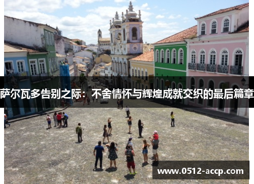 萨尔瓦多告别之际:不舍情怀与辉煌成就交织的最后篇章