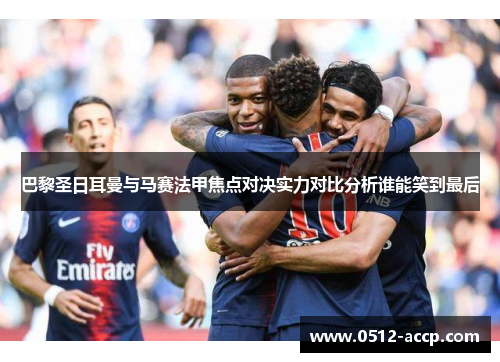 巴黎圣日耳曼与马赛法甲焦点对决实力对比分析谁能笑到最后 巴黎圣日耳曼与马赛法甲焦点对决实力对比分析谁能笑到最后